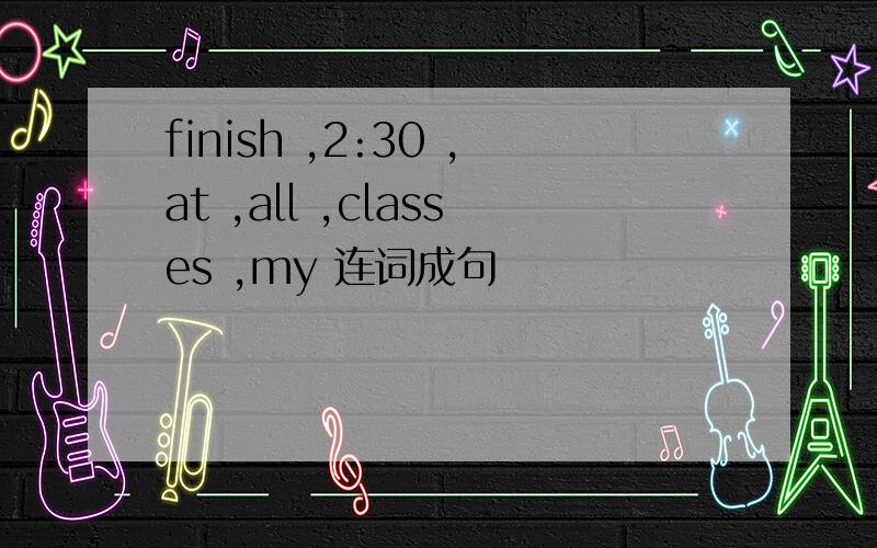 finish ,2:30 ,at ,all ,classes ,my 连词成句