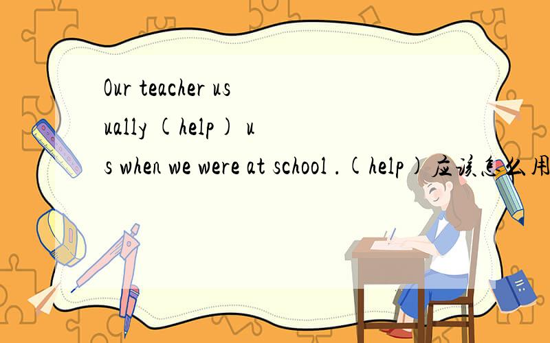 Our teacher usually (help) us when we were at school .(help)应该怎么用？