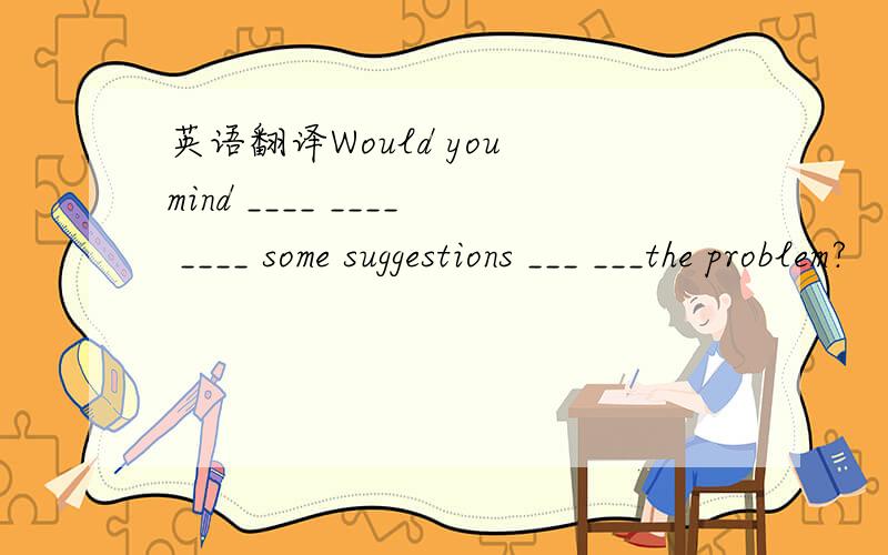英语翻译Would you mind ____ ____ ____ some suggestions ___ ___the problem?