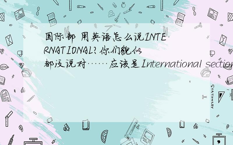 国际部 用英语怎么说INTERNATIONAL?你们貌似都没说对……应该是International section……