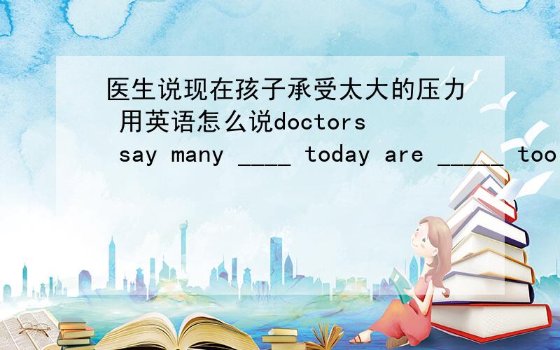 医生说现在孩子承受太大的压力 用英语怎么说doctors say many ____ today are _____ too much ______.