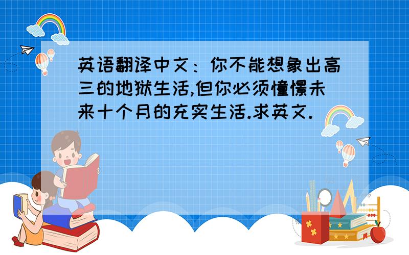 英语翻译中文：你不能想象出高三的地狱生活,但你必须憧憬未来十个月的充实生活.求英文.