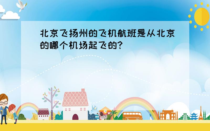 北京飞扬州的飞机航班是从北京的哪个机场起飞的?