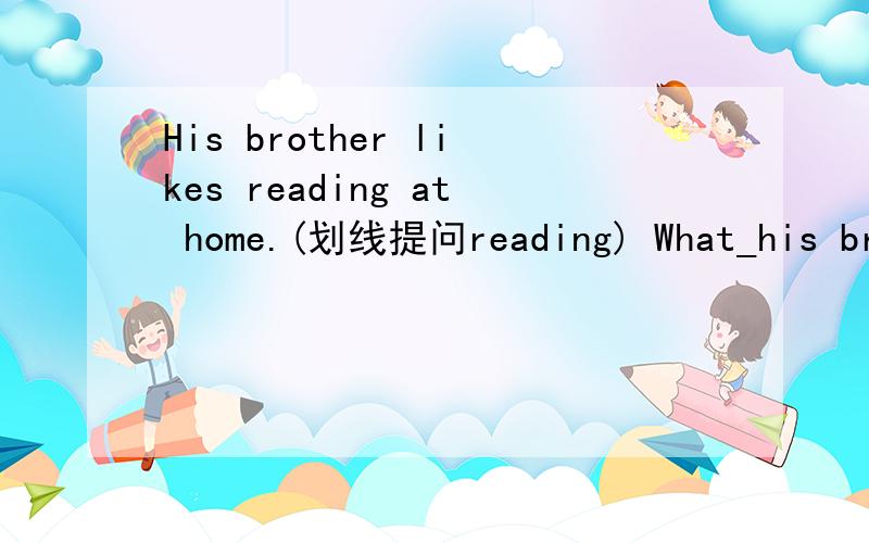 His brother likes reading at home.(划线提问reading) What_his brother __ __ at home?