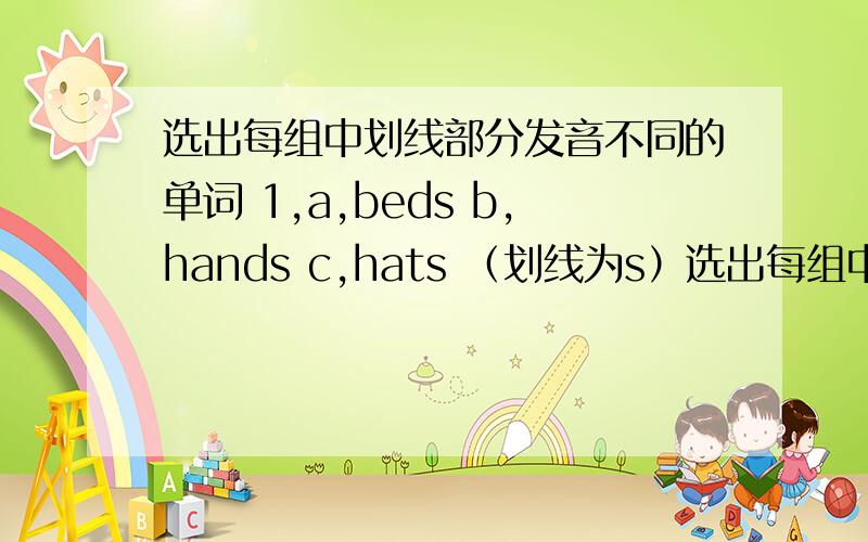 选出每组中划线部分发音不同的单词 1,a,beds b,hands c,hats （划线为s）选出每组中划线部分发音不同的单词 1,a,beds b,hands c,hats （划线为s） 2,a,ships b,pencils c,clocks （划线为s） 3,a,glasses （为s） b,
