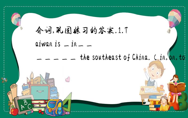 介词,巩固练习的答案.1.Taiwan is _in_______ the southeast of China.（in,on,to）2.Go ____on_____ the bridge ___to______ the river,you’ll find the shop.（across,through; over,above）3.I go to school ______at____7:30 every morning.（in,on