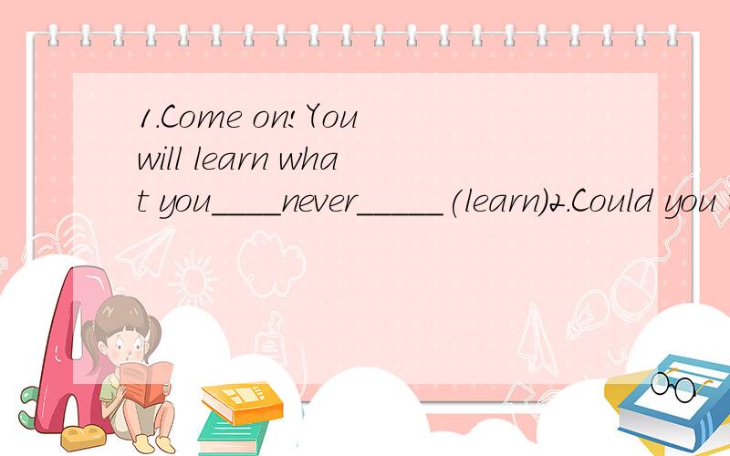 1.Come on!You will learn what you____never_____(learn)2.Could you tell me__________—Centainly.In half an hourA.when will the train leave B.when the train would leaveC.when the train left D.when the train leaves