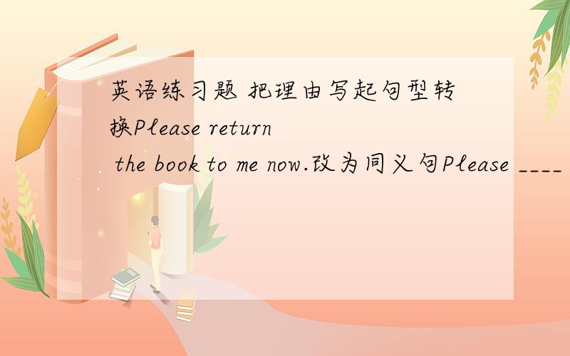 英语练习题 把理由写起句型转换Please return the book to me now.改为同义句Please ____ the book ____ ____ me now根据首字母填空At the b____ of the classroom,you can see a photo of Lu Xun用所给词的正确形式填空Please __