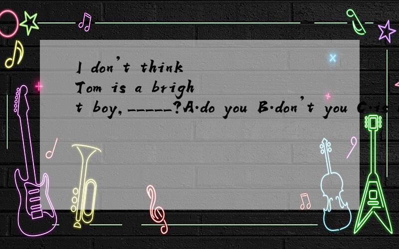 I don't think Tom is a bright boy,_____?A.do you B.don't you C.is he D.isn't heI looked under ______table and found______pen I lost yesterday.A.the;a B.the;the C./;the D.the;/Keep the bird______(living;alive),and don't kill it.（二选一）