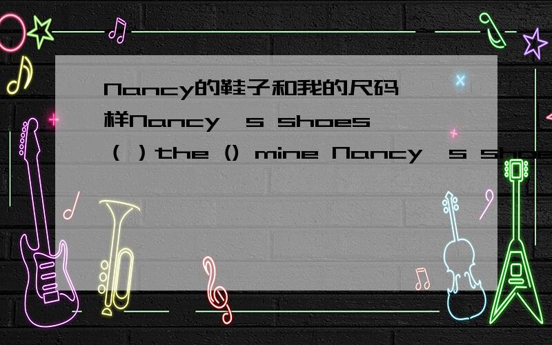 Nancy的鞋子和我的尺码一样Nancy's shoes（）the () mine Nancy's shoes（）the () mine () 空格里不一定填一个词