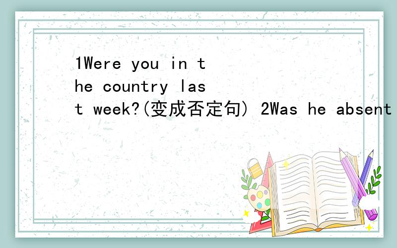 1Were you in the country last week?(变成否定句) 2Was he absent from school last week?(变成否定句)