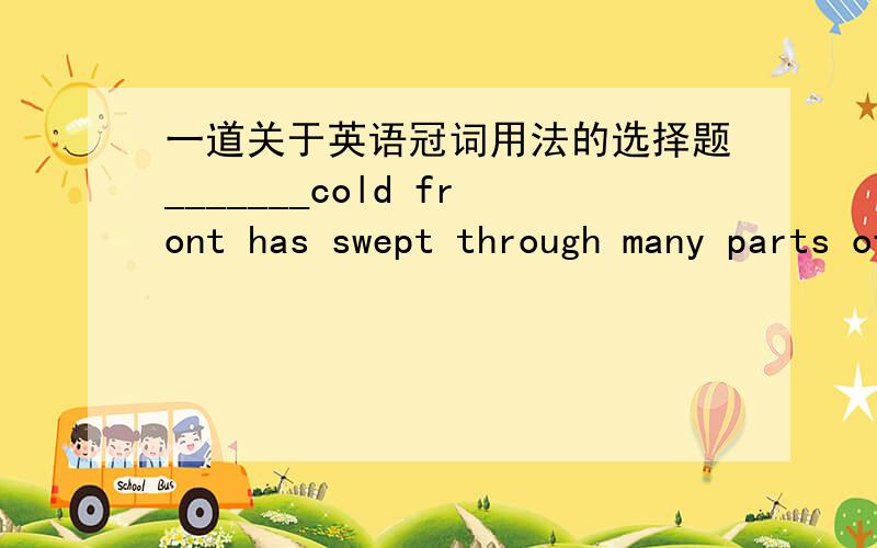 一道关于英语冠词用法的选择题_______cold front has swept through many parts of Northeast China,bringing down_______ temperature in Liaoning andHeilongjiangProvinces.A.The; theB.A; /C.A; theD.The; /为什么cold前能加a cold不是不可