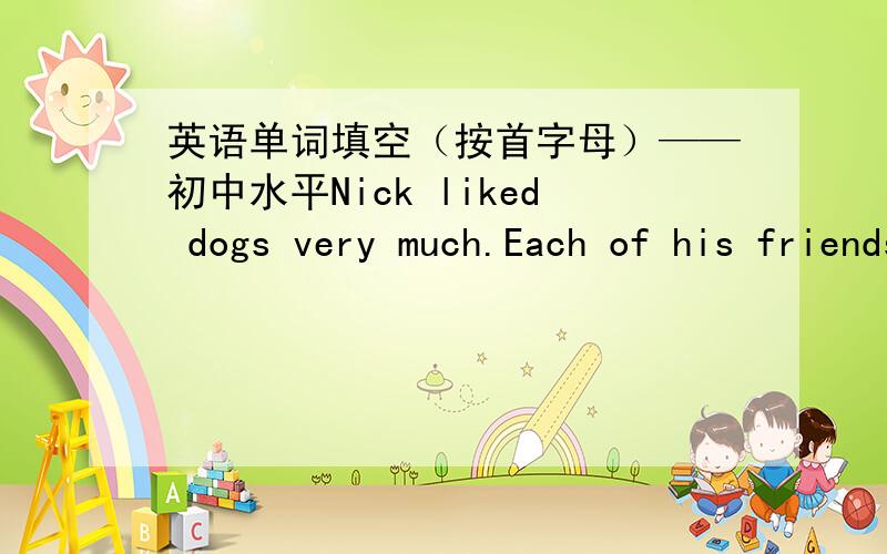 英语单词填空（按首字母）——初中水平Nick liked dogs very much.Each of his friends had one e_____ him.He told his mother about it and asked her to buy one for him,but she didn't agree.she was always sick at home and only her h_____ w