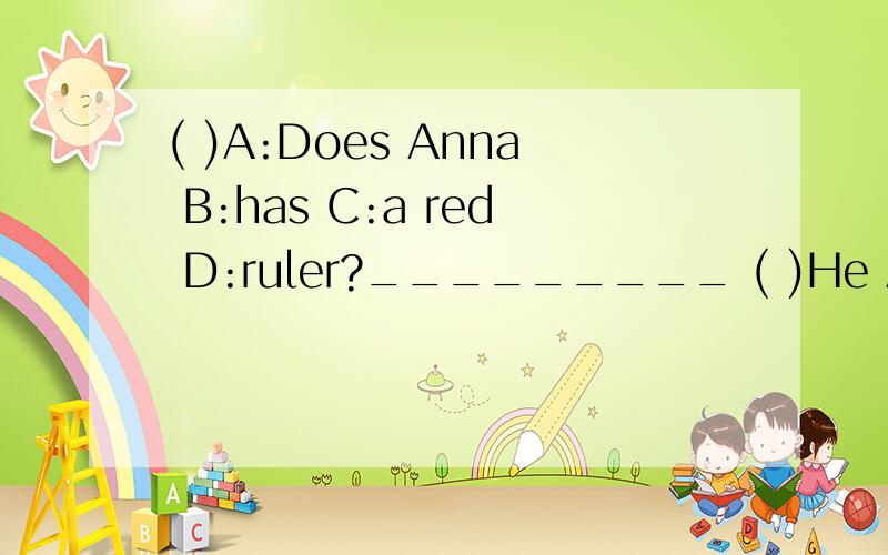 ( )A:Does Anna B:has C:a red D:ruler?_________ ( )He A:doesn't B:comes C:to D:our school.________( )Tom A.isn't B.like C:his D:English teacher.__________( )A:Do B:your C:brother D:in the school?_____________( )Bill A:with B:his friend play C:ping-pon