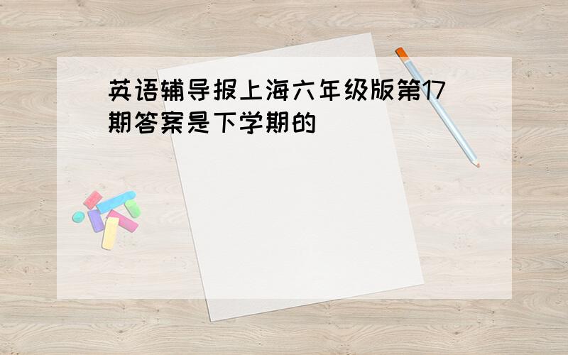 英语辅导报上海六年级版第17期答案是下学期的