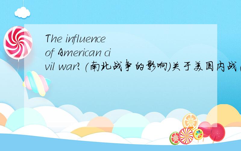 The influence of American civil war?(南北战争的影响)关于美国内战(南北战争)对美国,对世界,也可以是其他方面的影响.Please give me a clear English answer ,as much as possible,thankyou!