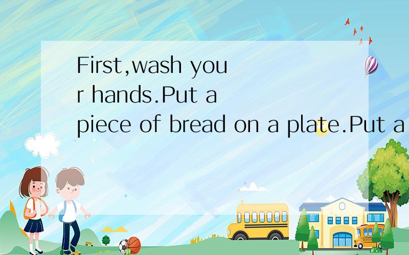 First,wash your hands.Put a piece of bread on a plate.Put a little butter on the bread.Put some翻译Put some slices of chicken/ham/egg/on the bread.Put some lettuce/jam on the bread.Then put another piece of bread on top.Cut the sandwich in two piec