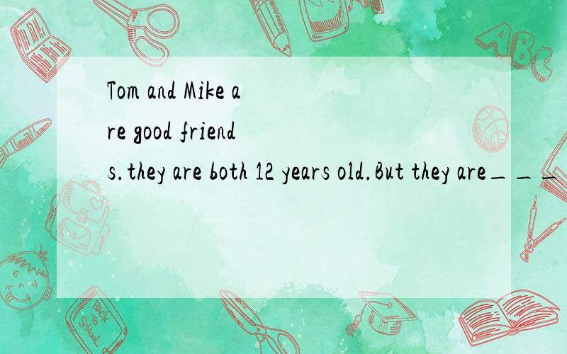 Tom and Mike are good friends.they are both 12 years old.But they are_______.横线上填什么