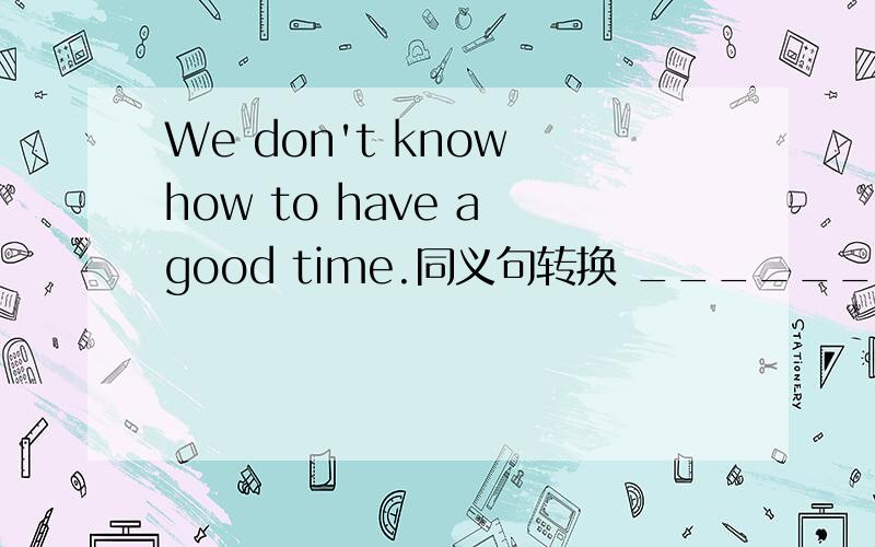 We don't know how to have a good time.同义句转换 _______ we don't know how_______ ________ ________提醒一下we的前面还有一个空