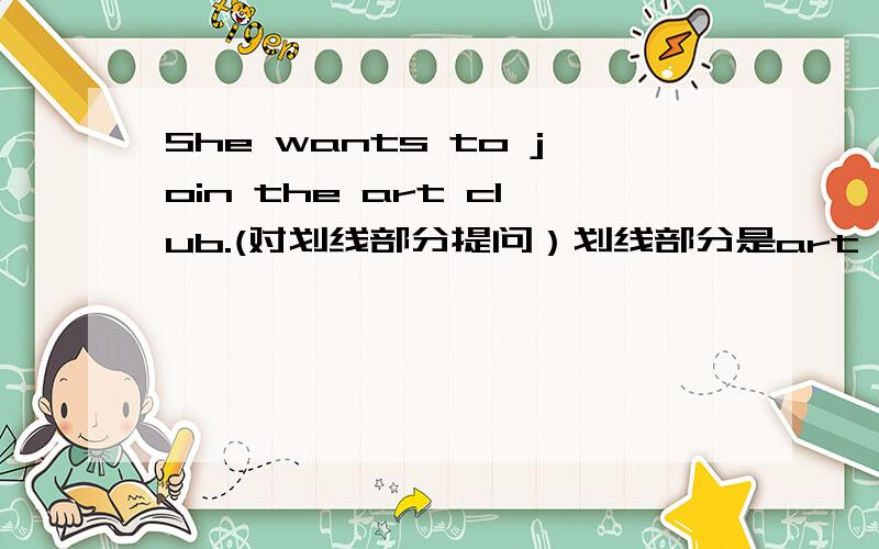 She wants to join the art club.(对划线部分提问）划线部分是art