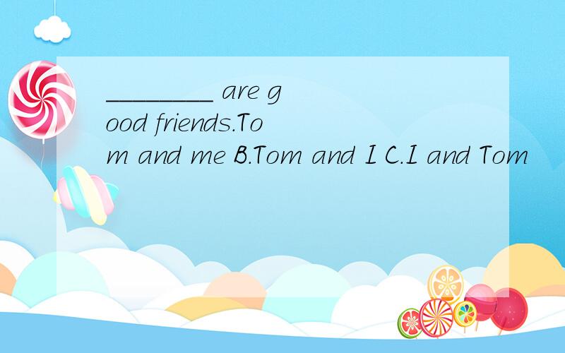 ________ are good friends.Tom and me B.Tom and I C.I and Tom