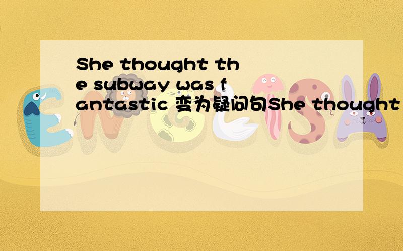She thought the subway was fantastic 变为疑问句She thought the subway was fantastic 变为疑问句_____  ______ She _____  ______the subway?