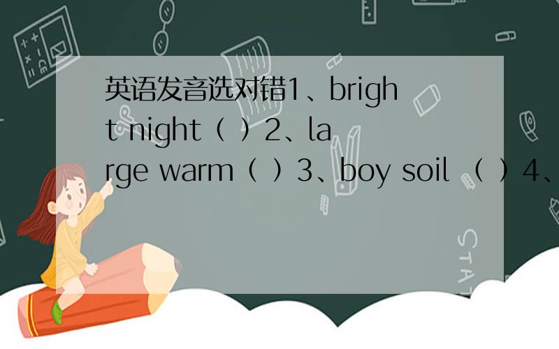 英语发音选对错1、bright night（ ）2、large warm（ ）3、boy soil （ ）4、light eight（ ）