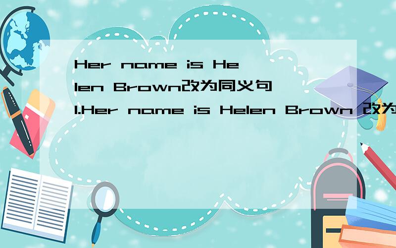 Her name is Helen Brown改为同义句1.Her name is Helen Brown 改为同义句2.His name is Tony 改为一般疑问句 ____his____Tony?怎麼改为一般疑问句?