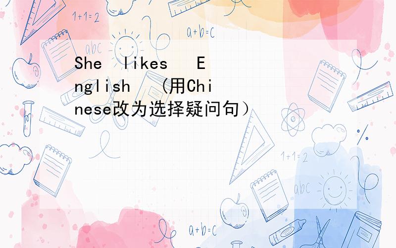 She  likes   English   (用Chinese改为选择疑问句）