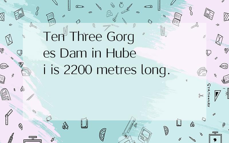 Ten Three Gorges Dam in Hubei is 2200 metres long.