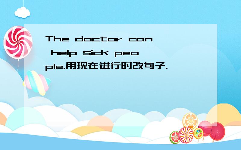 The doctor can help sick people.用现在进行时改句子.