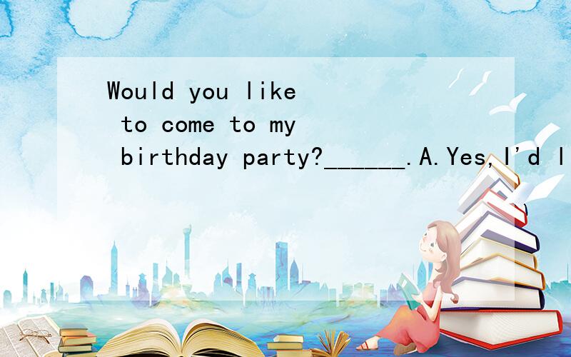 Would you like to come to my birthday party?______.A.Yes,I'd like B.Yes,I'd love toC.No,I'd not like D.I don't like to