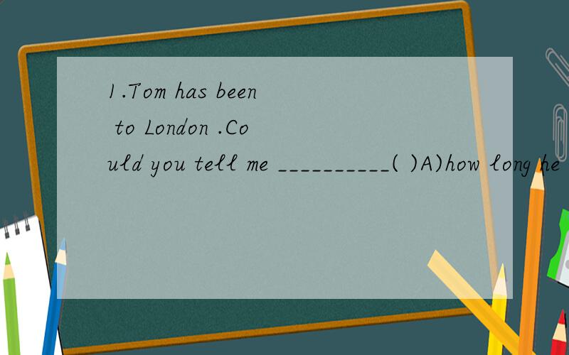 1.Tom has been to London .Could you tell me __________( )A)how long he has stayed here B)how long he stayed here C) how long he stays here D)how long he will stay here 2.Do you know the girl _____(who) parents were dead in the accideng?请注明原