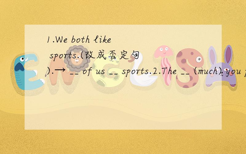 1.We both like sports.(改成否定句).→ __ of us __ sports.2.The __ (much) you practice,the __(good) your English will be.3.Would you like coffee or tea (改为同义句）4.我和他都是中学生.__ he __ I __middle school students.5.我的朋