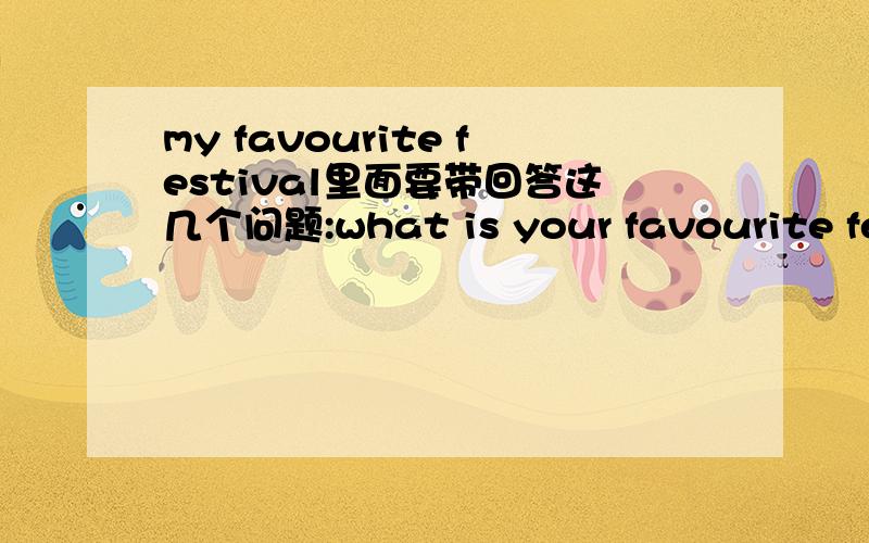 my favourite festival里面要带回答这几个问题:what is your favourite festival?when is the festival?how do you celebrate it?what do you usually eat at the festival?why do you like this festival大概10句左右吧!