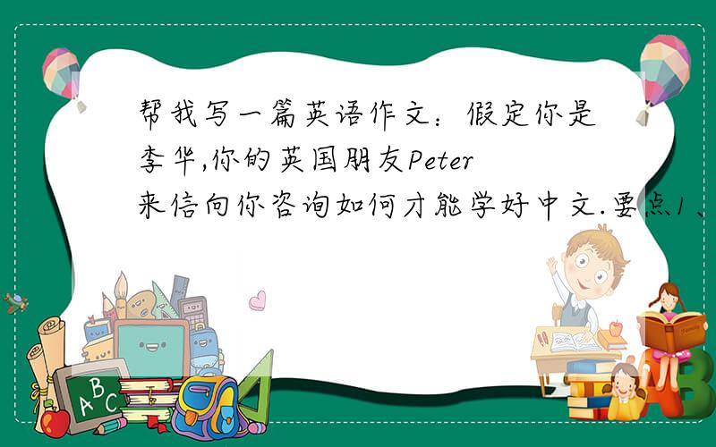 帮我写一篇英语作文：假定你是李华,你的英国朋友Peter来信向你咨询如何才能学好中文.要点1、学唱中文歌曲；2、交中国朋友；3、看中文书刊、电视；4、参加中文学习班；字数100左右