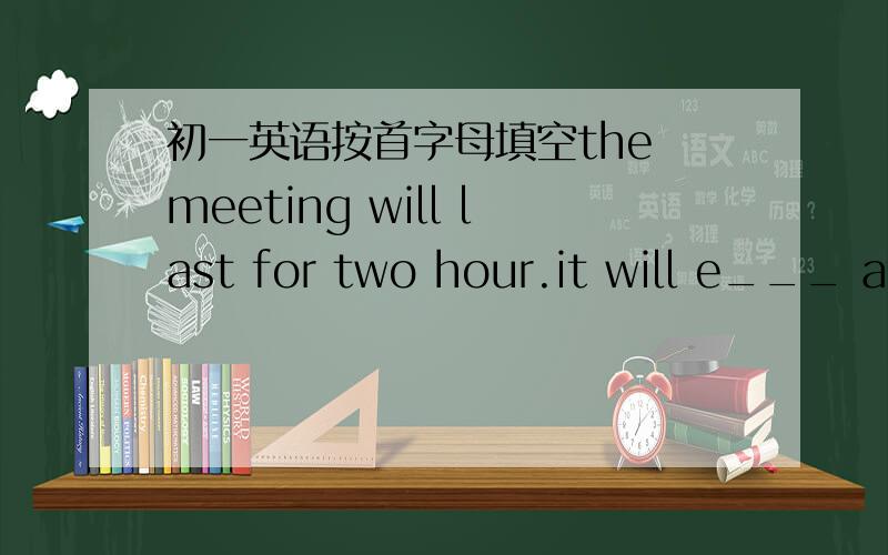 初一英语按首字母填空the meeting will last for two hour.it will e___ at four o'clock
