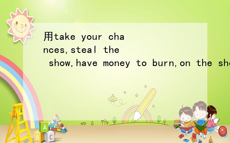 用take your chances,steal the show,have money to burn,on the shelf,来造句,4选1即可只需造一个句子