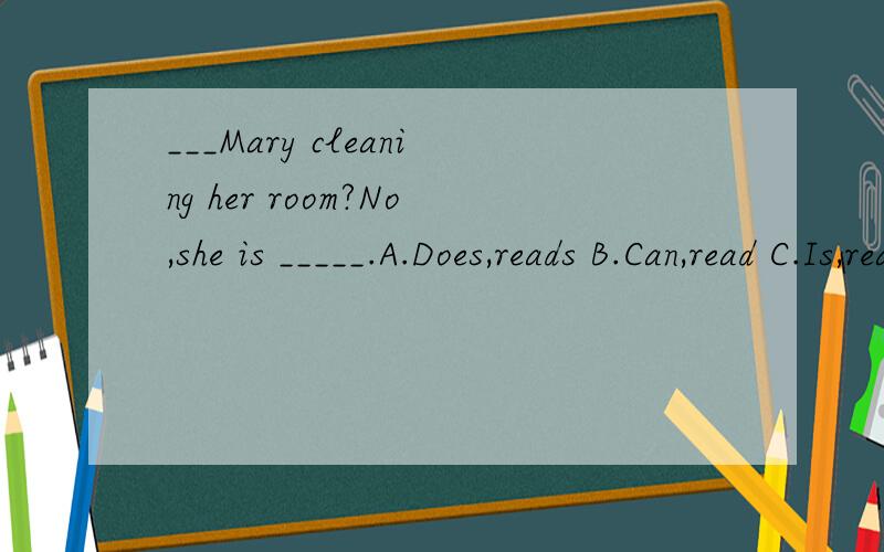 ___Mary cleaning her room?No,she is _____.A.Does,reads B.Can,read C.Is,reading D.Does,reading