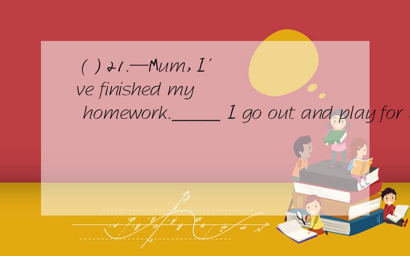 ( ) 21.—Mum,I’ve finished my homework._____ I go out and play for a while?—No,I’m afraid not.I have some other exercises for you.A.Must B.May C.Would D.Will