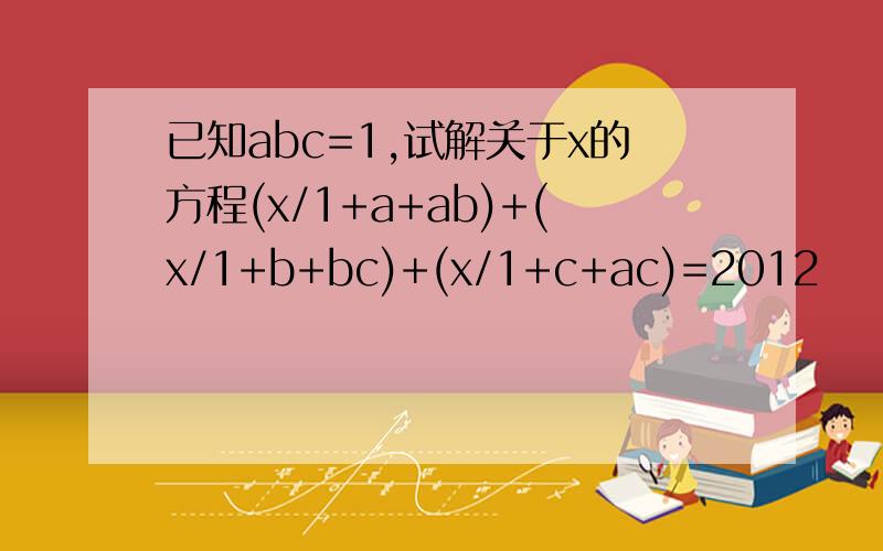 已知abc=1,试解关于x的方程(x/1+a+ab)+(x/1+b+bc)+(x/1+c+ac)=2012