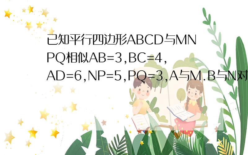 已知平行四边形ABCD与MNPQ相似AB=3,BC=4,AD=6,NP=5,PQ=3,A与M.B与N对应求MN,CD,MQ