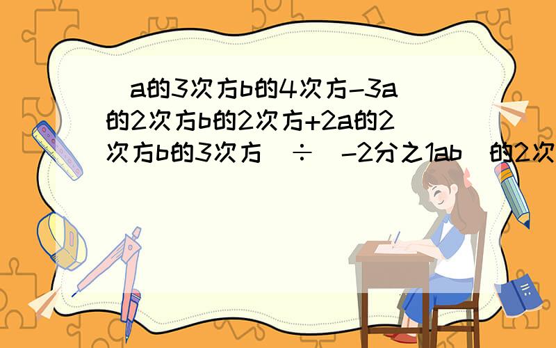 (a的3次方b的4次方-3a的2次方b的2次方+2a的2次方b的3次方)÷(-2分之1ab)的2次方[9x的3次方y的2次方-2分之3（6x的3次方y的2次方+4xy）]÷（-3xy）