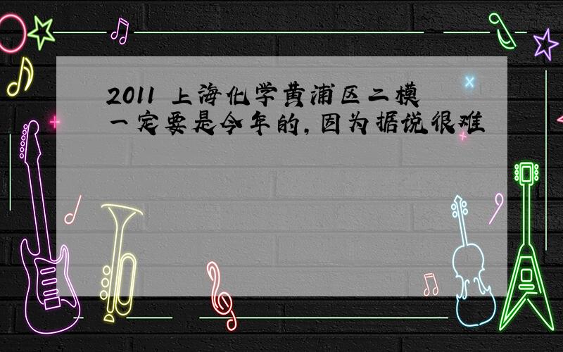 2011 上海化学黄浦区二模一定要是今年的,因为据说很难