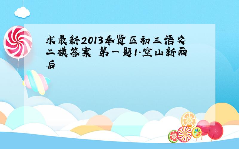 求最新2013奉贤区初三语文二模答案 第一题1.空山新雨后