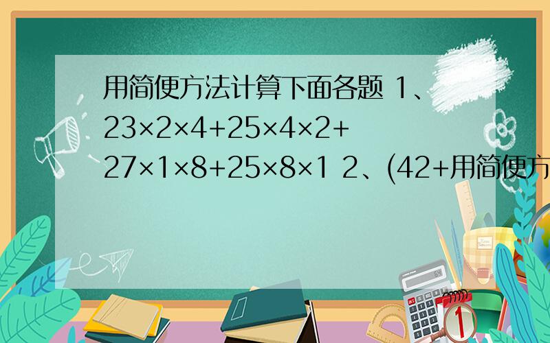 用简便方法计算下面各题 1、23×2×4+25×4×2+27×1×8+25×8×1 2、(42+用简便方法计算下面各题1、23×2×4+25×4×2+27×1×8+25×8×12、(42+25)×125+(18+15)×125谢谢