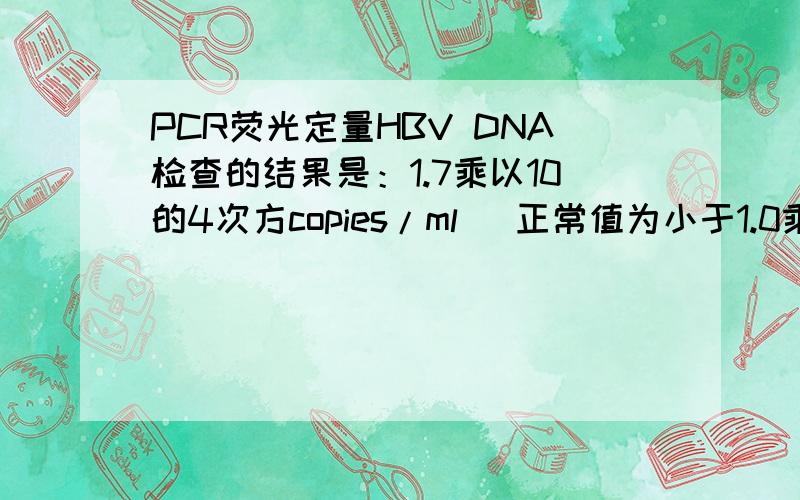 PCR荧光定量HBV DNA检查的结果是：1.7乘以10的4次方copies/ml （正常值为小于1.0乘以10的3次方copies/ml ） 请问看病毒复制是看前面的数值大小还是看后面的次方?还是结合起来看?有人说是看前面的