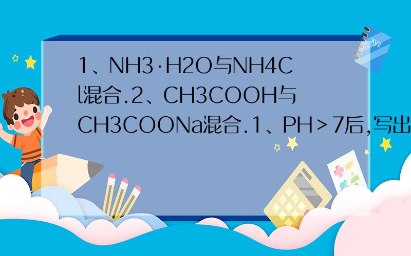 1、NH3·H2O与NH4Cl混合.2、CH3COOH与CH3COONa混合.1、PH＞7后,写出NH4+、Cl-、OH-、H+四离子浓度的大小关系,可能是c(NH4+)＞c(Cl-)＞c(OH-)＞c(H+)吗?什么时候OH-与Cl-对换位置?2、PH＜7后,写出CH3COO-、Na+、OH-、