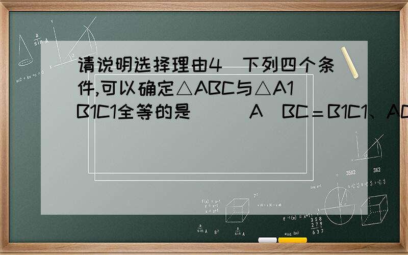 请说明选择理由4．下列四个条件,可以确定△ABC与△A1B1C1全等的是 ( )A．BC＝B1C1、AC＝A1C1、∠A＝∠B1 ; B．AB＝AC、A1B1＝A1C1、∠A＝∠A1C.AC＝A1C1、∠A＝∠A1、∠B＝∠B1 ; D．∠A＝∠A1、∠B＝∠B1