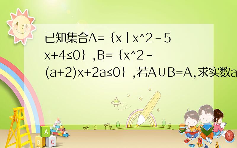 已知集合A=｛x|x^2-5x+4≤0｝,B=｛x^2-(a+2)x+2a≤0｝,若A∪B=A,求实数a的取值范围.